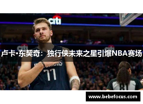 卢卡·东契奇:独行侠未来之星引爆NBA赛场 卢卡·东契奇:独行侠未来之星引爆NBA赛场