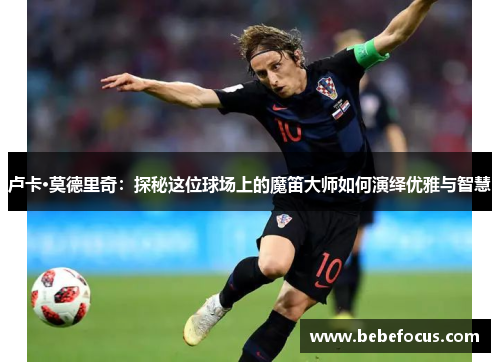 卢卡·莫德里奇:探秘这位球场上的魔笛大师如何演绎优雅与智慧 卢卡·莫德里奇:探秘这位球场上的魔笛大师如何演绎优雅与智慧