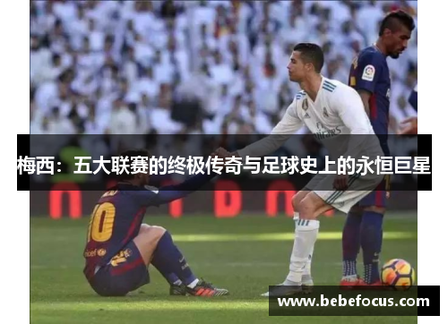 梅西:五大联赛的终极传奇与足球史上的永恒巨星 梅西:五大联赛的终极传奇与足球史上的永恒巨星